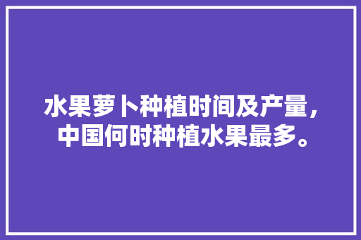 水果萝卜种植时间及产量，中国何时种植水果最多。 水果萝卜种植时间及产量，中国何时种植水果最多。 家禽养殖