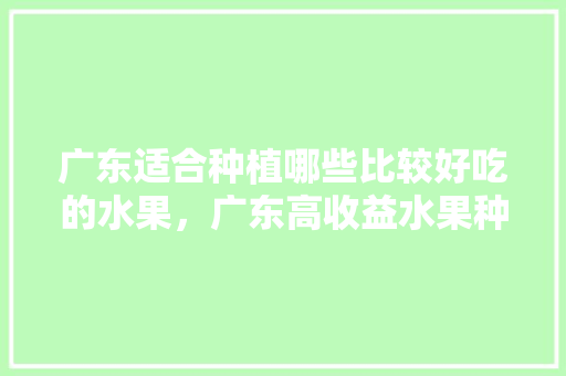 广东适合种植哪些比较好吃的水果，广东高收益水果种植基地。 广东适合种植哪些比较好吃的水果，广东高收益水果种植基地。 土壤施肥