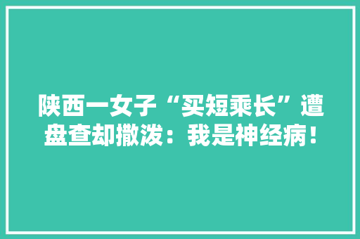 陕西一女子“买短乘长”遭盘查却撒泼：我是神经病！被拘留5日, 你怎么看，水果种植乱象的原因。 陕西一女子“买短乘长”遭盘查却撒泼：我是神经病！被拘留5日, 你怎么看，水果种植乱象的原因。 家禽养殖