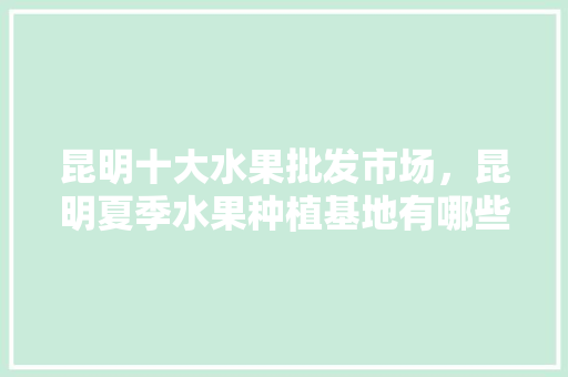 昆明十大水果批发市场，昆明夏季水果种植基地有哪些。 昆明十大水果批发市场，昆明夏季水果种植基地有哪些。 水果种植