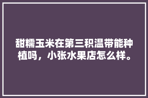 甜糯玉米在第三积温带能种植吗，小张水果店怎么样。 甜糯玉米在第三积温带能种植吗，小张水果店怎么样。 畜牧养殖