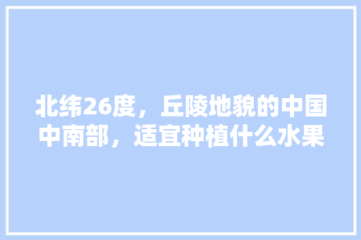 北纬26度，丘陵地貌的中国中南部，适宜种植什么水果，唯美水果种植地图大全图片。 北纬26度，丘陵地貌的中国中南部，适宜种植什么水果，唯美水果种植地图大全图片。 水果种植