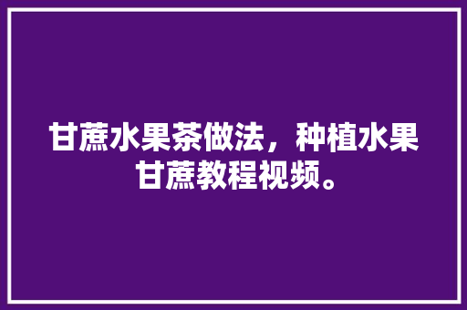 甘蔗水果茶做法，种植水果甘蔗教程视频。 甘蔗水果茶做法，种植水果甘蔗教程视频。 水果种植