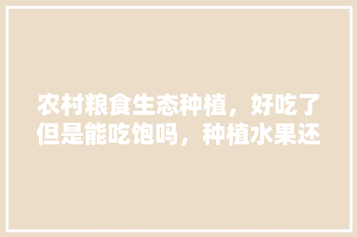 农村粮食生态种植，好吃了但是能吃饱吗，种植水果还能吃吗现在。 农村粮食生态种植，好吃了但是能吃饱吗，种植水果还能吃吗现在。 水果种植