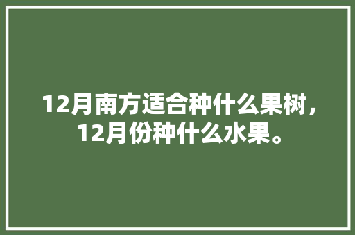 12月南方适合种什么果树，12月份种什么水果。 12月南方适合种什么果树，12月份种什么水果。 水果种植