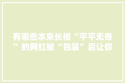 有哪些本来长相“平平无奇”的网红被“包装”后让你很惊艳，采访水果店。 有哪些本来长相“平平无奇”的网红被“包装”后让你很惊艳，采访水果店。 土壤施肥