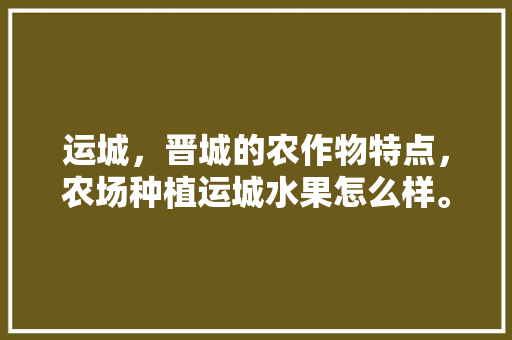 运城，晋城的农作物特点，农场种植运城水果怎么样。 运城，晋城的农作物特点，农场种植运城水果怎么样。 土壤施肥