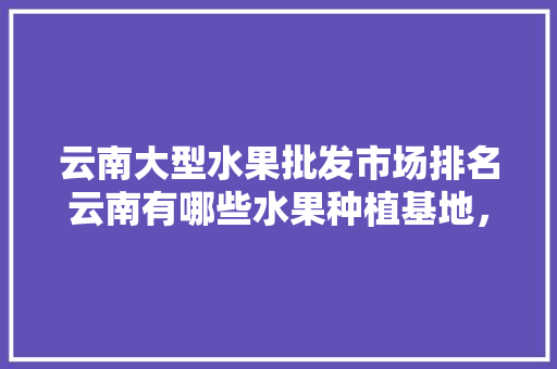 云南大型水果批发市场排名云南有哪些水果种植基地，水果种植产业基地有哪些。 云南大型水果批发市场排名云南有哪些水果种植基地，水果种植产业基地有哪些。 蔬菜种植