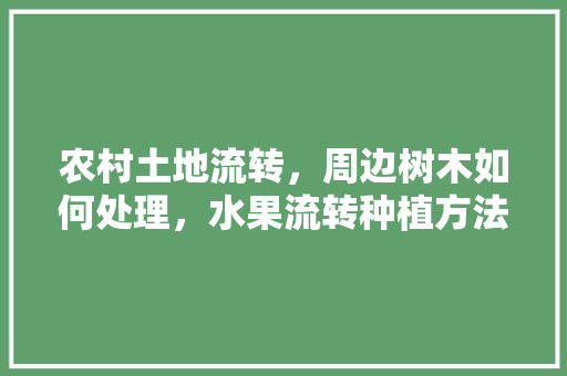 农村土地流转，周边树木如何处理，水果流转种植方法有哪些。 农村土地流转，周边树木如何处理，水果流转种植方法有哪些。 蔬菜种植