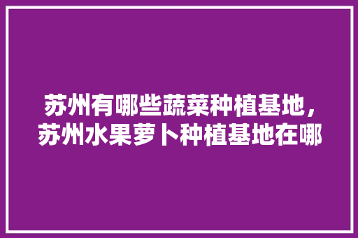 苏州有哪些蔬菜种植基地，苏州水果萝卜种植基地在哪里。 苏州有哪些蔬菜种植基地，苏州水果萝卜种植基地在哪里。 水果种植