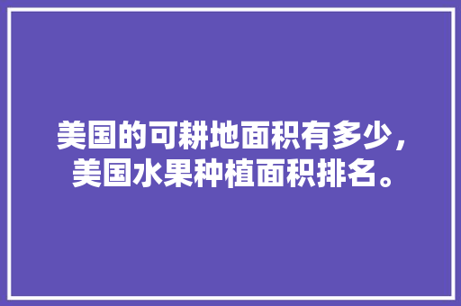 美国的可耕地面积有多少，美国水果种植面积排名。 美国的可耕地面积有多少，美国水果种植面积排名。 畜牧养殖