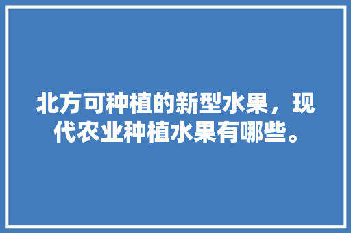 北方可种植的新型水果，现代农业种植水果有哪些。 北方可种植的新型水果，现代农业种植水果有哪些。 水果种植