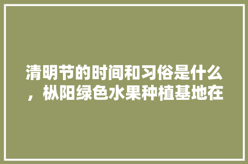 清明节的时间和习俗是什么，枞阳绿色水果种植基地在哪里。 土壤施肥