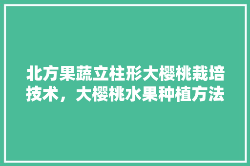 北方果蔬立柱形大樱桃栽培技术，大樱桃水果种植方法视频。 北方果蔬立柱形大樱桃栽培技术，大樱桃水果种植方法视频。 水果种植