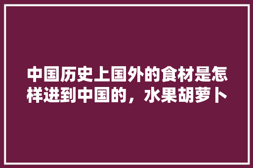 中国历史上国外的食材是怎样进到中国的，水果胡萝卜 种植。 中国历史上国外的食材是怎样进到中国的，水果胡萝卜 种植。 家禽养殖