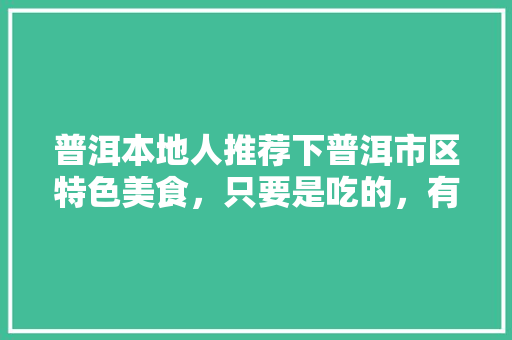 普洱本地人推荐下普洱市区特色美食，只要是吃的，有特色的推荐下，谢谢，弥渡山地种植什么水果最好。 普洱本地人推荐下普洱市区特色美食，只要是吃的，有特色的推荐下，谢谢，弥渡山地种植什么水果最好。 畜牧养殖