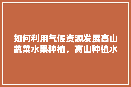 如何利用气候资源发展高山蔬菜水果种植，高山种植水果的好处。 如何利用气候资源发展高山蔬菜水果种植，高山种植水果的好处。 蔬菜种植