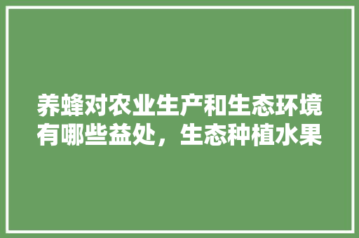 养蜂对农业生产和生态环境有哪些益处，生态种植水果有哪些。 养蜂对农业生产和生态环境有哪些益处，生态种植水果有哪些。 畜牧养殖