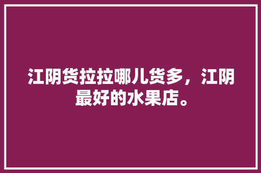 江阴货拉拉哪儿货多，江阴最好的水果店。 江阴货拉拉哪儿货多，江阴最好的水果店。 水果种植