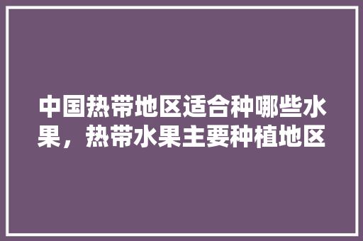 中国热带地区适合种哪些水果，热带水果主要种植地区有哪些。 中国热带地区适合种哪些水果，热带水果主要种植地区有哪些。 土壤施肥