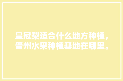 皇冠梨适合什么地方种植，晋州水果种植基地在哪里。 皇冠梨适合什么地方种植，晋州水果种植基地在哪里。 蔬菜种植