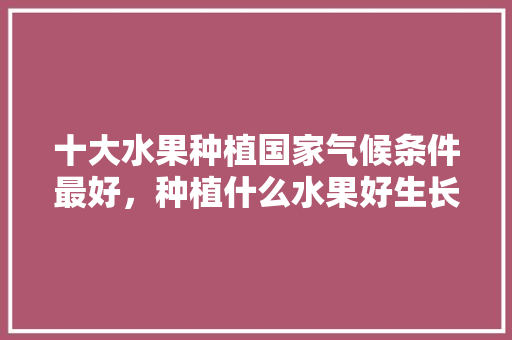 十大水果种植国家气候条件最好，种植什么水果好生长快。 十大水果种植国家气候条件最好，种植什么水果好生长快。 水果种植