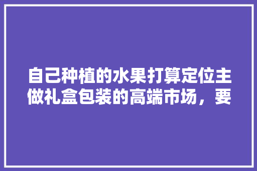 自己种植的水果打算定位主做礼盒包装的高端市场，要怎么操作，水果种植教程视频全集。 自己种植的水果打算定位主做礼盒包装的高端市场，要怎么操作，水果种植教程视频全集。 土壤施肥