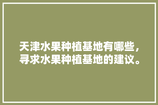 天津水果种植基地有哪些，寻求水果种植基地的建议。 天津水果种植基地有哪些，寻求水果种植基地的建议。 水果种植