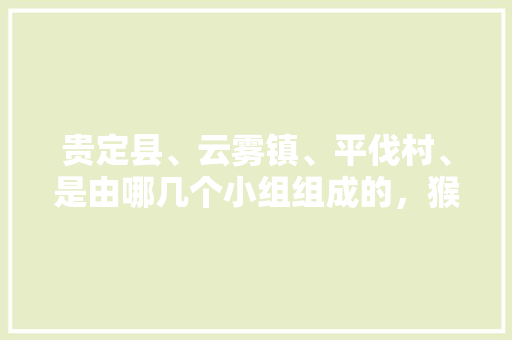 贵定县、云雾镇、平伐村、是由哪几个小组组成的，猴场水果种植基地在哪里。 贵定县、云雾镇、平伐村、是由哪几个小组组成的，猴场水果种植基地在哪里。 家禽养殖