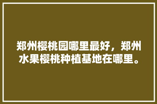 郑州樱桃园哪里最好，郑州水果樱桃种植基地在哪里。 郑州樱桃园哪里最好，郑州水果樱桃种植基地在哪里。 畜牧养殖