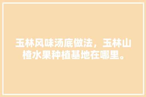 玉林风味汤底做法，玉林山楂水果种植基地在哪里。 玉林风味汤底做法，玉林山楂水果种植基地在哪里。 家禽养殖