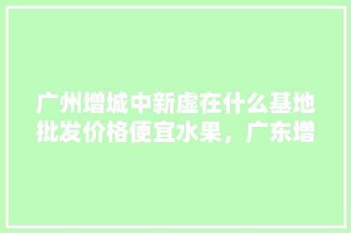 广州增城中新虚在什么基地批发价格便宜水果，广东增城种植水果基地。 广州增城中新虚在什么基地批发价格便宜水果，广东增城种植水果基地。 畜牧养殖