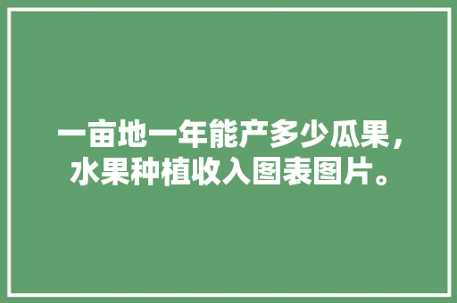 一亩地一年能产多少瓜果，水果种植收入图表图片。 一亩地一年能产多少瓜果，水果种植收入图表图片。 水果种植