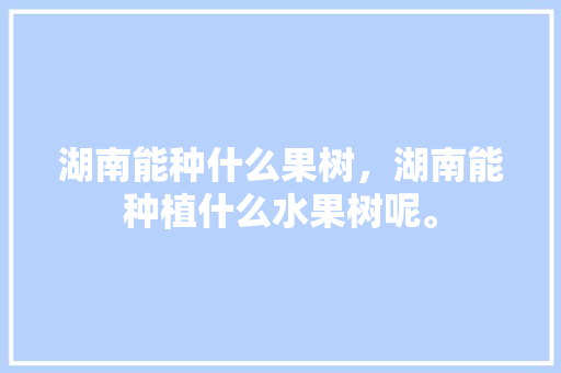 湖南能种什么果树，湖南能种植什么水果树呢。 湖南能种什么果树，湖南能种植什么水果树呢。 水果种植