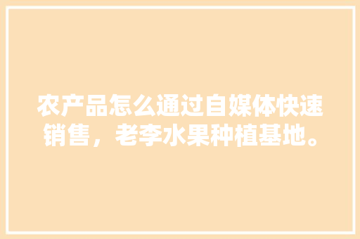 农产品怎么通过自媒体快速销售，老李水果种植基地。 农产品怎么通过自媒体快速销售，老李水果种植基地。 蔬菜种植