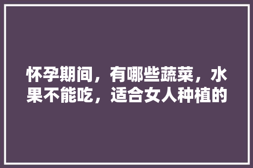 怀孕期间，有哪些蔬菜，水果不能吃，适合女人种植的蔬菜水果有哪些。 怀孕期间，有哪些蔬菜，水果不能吃，适合女人种植的蔬菜水果有哪些。 土壤施肥