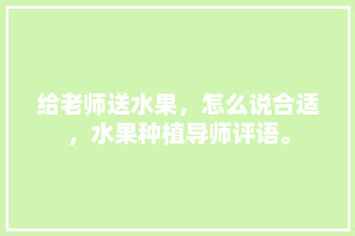 给老师送水果，怎么说合适，水果种植导师评语。 给老师送水果，怎么说合适，水果种植导师评语。 水果种植