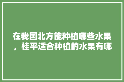 在我国北方能种植哪些水果，桂平适合种植的水果有哪些。 在我国北方能种植哪些水果，桂平适合种植的水果有哪些。 水果种植