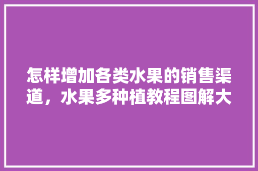 怎样增加各类水果的销售渠道，水果多种植教程图解大全。 怎样增加各类水果的销售渠道，水果多种植教程图解大全。 土壤施肥