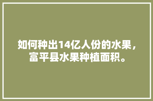 如何种出14亿人份的水果，富平县水果种植面积。 如何种出14亿人份的水果，富平县水果种植面积。 土壤施肥