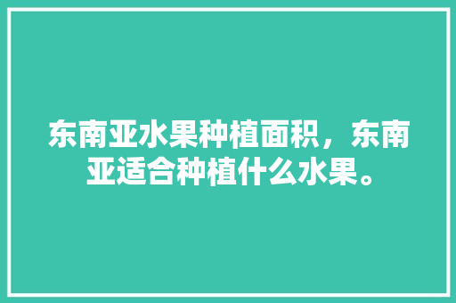 东南亚水果种植面积，东南亚适合种植什么水果。 东南亚水果种植面积，东南亚适合种植什么水果。 水果种植