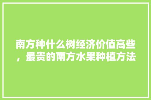 南方种什么树经济价值高些，最贵的南方水果种植方法。 南方种什么树经济价值高些，最贵的南方水果种植方法。 土壤施肥