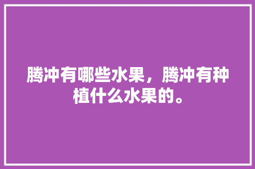 腾冲有哪些水果，腾冲有种植什么水果的。 腾冲有哪些水果，腾冲有种植什么水果的。 家禽养殖