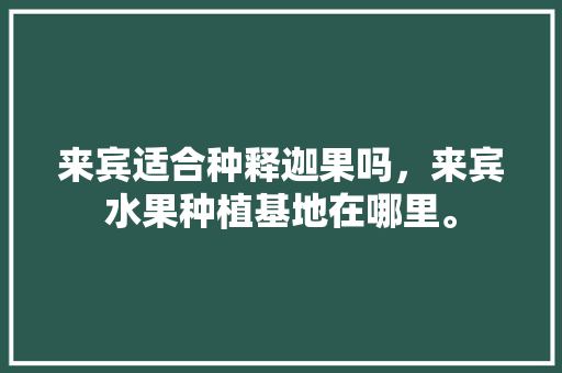 来宾适合种释迦果吗，来宾水果种植基地在哪里。 来宾适合种释迦果吗，来宾水果种植基地在哪里。 蔬菜种植