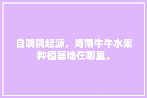 自嗨锅起源，海南牛牛水果种植基地在哪里。 自嗨锅起源，海南牛牛水果种植基地在哪里。 蔬菜种植