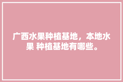 广西水果种植基地，本地水果 种植基地有哪些。 广西水果种植基地，本地水果 种植基地有哪些。 蔬菜种植