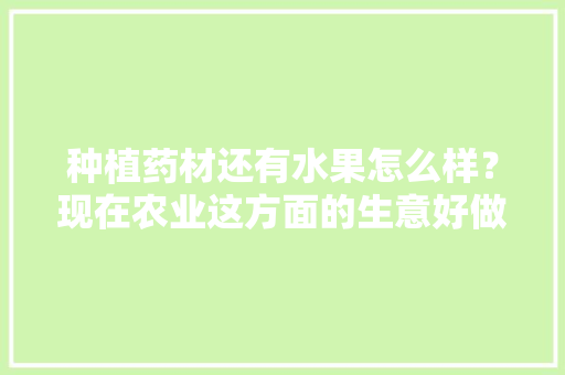 种植药材还有水果怎么样？现在农业这方面的生意好做吗，种植各种药材和水果的区别。 种植药材还有水果怎么样？现在农业这方面的生意好做吗，种植各种药材和水果的区别。 畜牧养殖