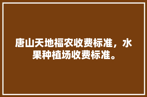 唐山天地福农收费标准，水果种植场收费标准。 唐山天地福农收费标准，水果种植场收费标准。 水果种植