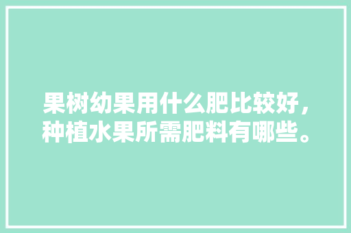 果树幼果用什么肥比较好，种植水果所需肥料有哪些。 果树幼果用什么肥比较好，种植水果所需肥料有哪些。 畜牧养殖