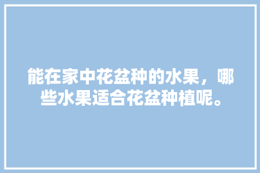 能在家中花盆种的水果，哪些水果适合花盆种植呢。 能在家中花盆种的水果，哪些水果适合花盆种植呢。 畜牧养殖